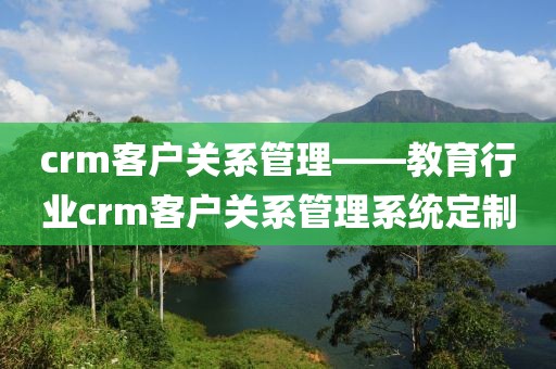 crm客户关系管理——教育行业crm客户关系管理系统定制