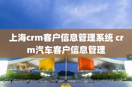 上海crm客户信息管理系统 crm汽车客户信息管理