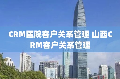 CRM医院客户关系管理 山西CRM客户关系管理