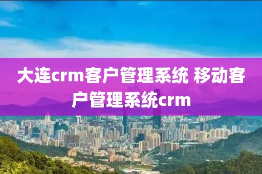 大连crm客户管理系统 移动客户管理系统crm