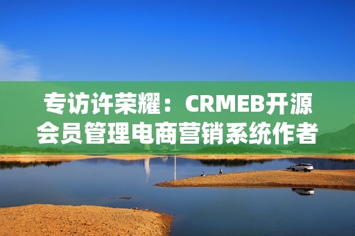 专访许荣耀：CRMEB开源会员管理电商营销系统作者