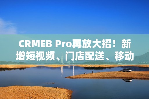CRMEB Pro再放大招！新增短视频、门店配送、移动端门店主页...