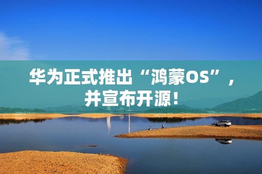 华为正式推出“鸿蒙OS”，并宣布开源！