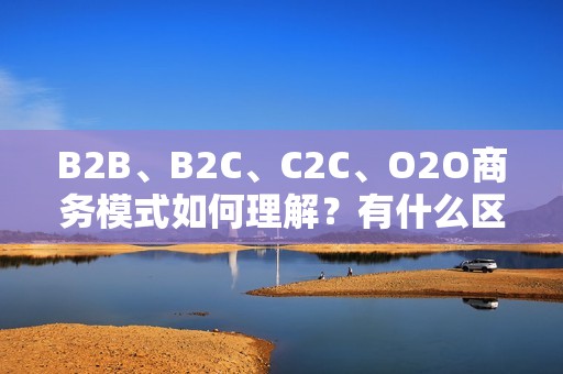 B2B、B2C、C2C、O2O商务模式如何理解？有什么区别吗？ 
