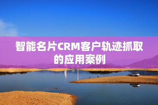 智能名片CRM客户轨迹抓取的应用案例