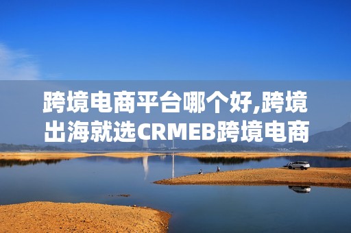 跨境电商平台哪个好,跨境出海就选CRMEB跨境电商平台系统，开源源码安全便捷