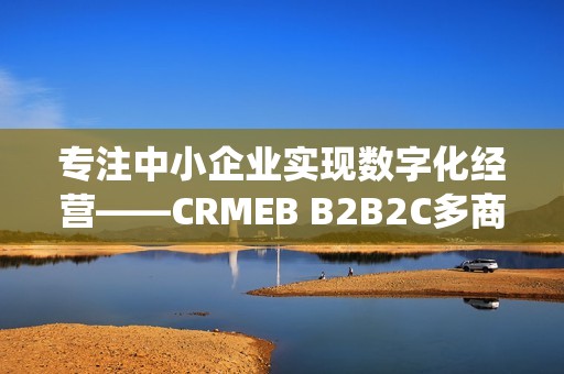 专注中小企业实现数字化经营——CRMEB B2B2C多商户系统