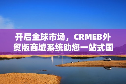 开启全球市场，CRMEB外贸版商城系统助您一站式国际化电商运营