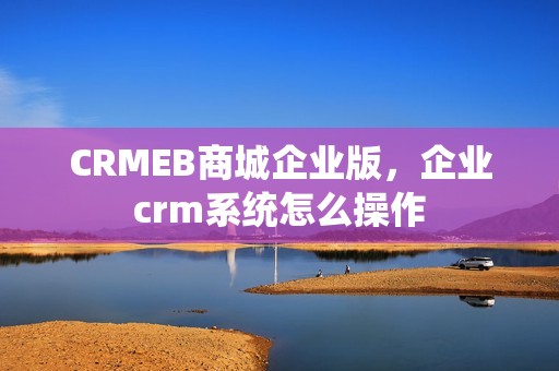 CRMEB商城企业版，企业crm系统怎么操作