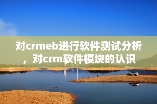 对crmeb进行软件测试分析，对crm软件模块的认识
