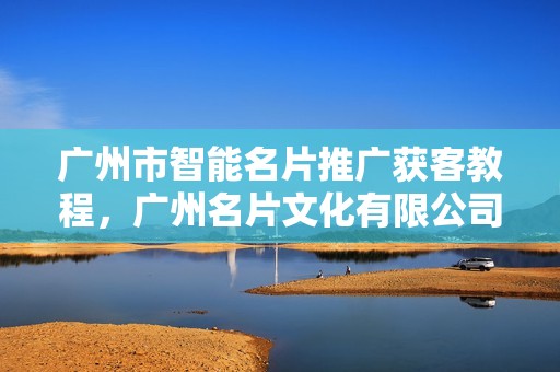 广州市智能名片推广获客教程，广州名片文化有限公司