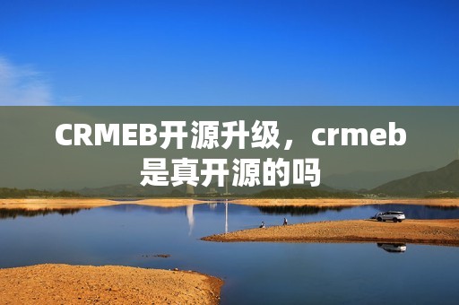 CRMEB开源升级，crmeb是真开源的吗
