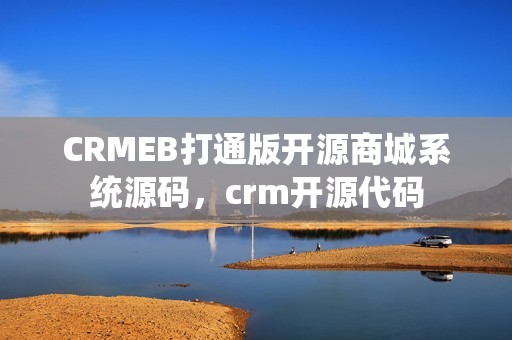 CRMEB打通版开源商城系统源码，crm开源代码