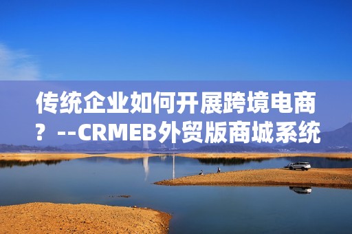 传统企业如何开展跨境电商？--CRMEB外贸版商城系统