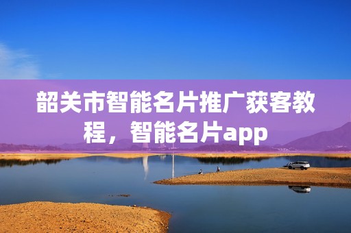 韶关市智能名片推广获客教程，智能名片app