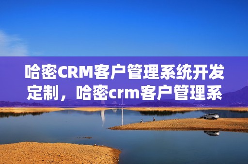 哈密CRM客户管理系统开发定制，哈密crm客户管理系统开发定制怎么样