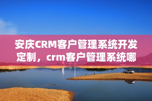 安庆CRM客户管理系统开发定制，crm客户管理系统哪个好用