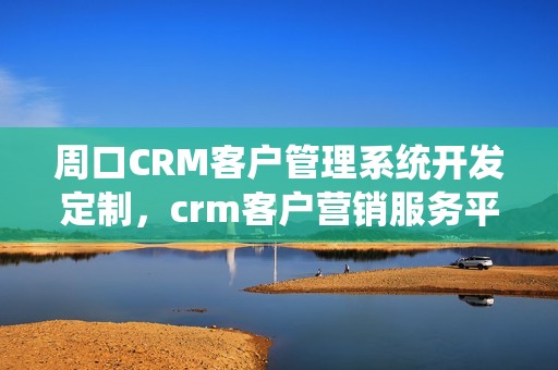 周口CRM客户管理系统开发定制，crm客户营销服务平台