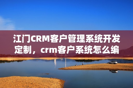 江门CRM客户管理系统开发定制，crm客户系统怎么编写