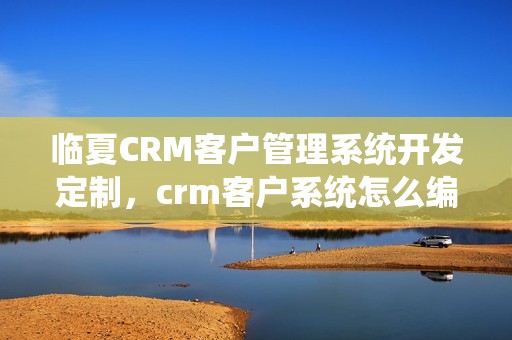 临夏CRM客户管理系统开发定制，crm客户系统怎么编写