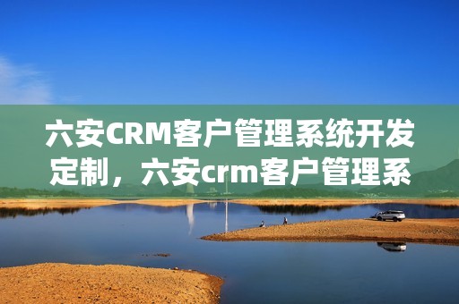 六安CRM客户管理系统开发定制，六安crm客户管理系统开发定制