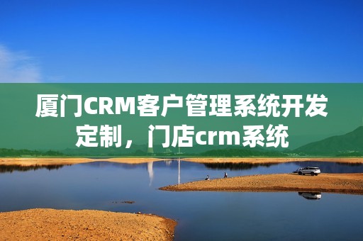 厦门CRM客户管理系统开发定制，门店crm系统