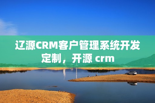 辽源CRM客户管理系统开发定制，开源 crm