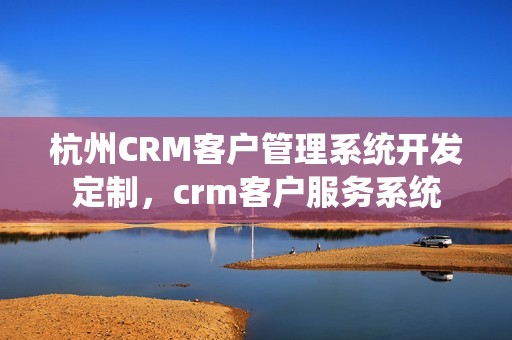 杭州CRM客户管理系统开发定制，crm客户服务系统