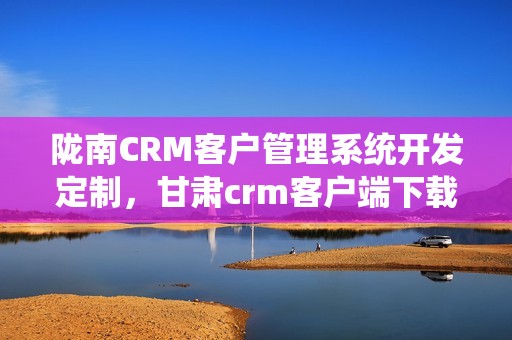 陇南CRM客户管理系统开发定制，甘肃crm客户端下载