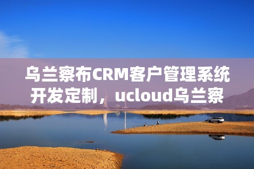 乌兰察布CRM客户管理系统开发定制，ucloud乌兰察布数据中心