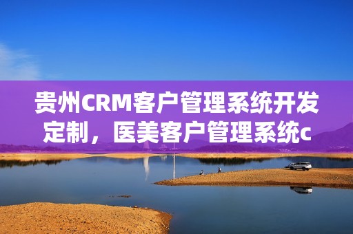 贵州CRM客户管理系统开发定制，医美客户管理系统crm