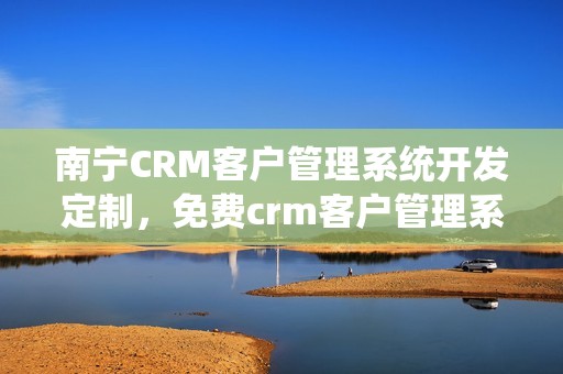 南宁CRM客户管理系统开发定制，免费crm客户管理系统
