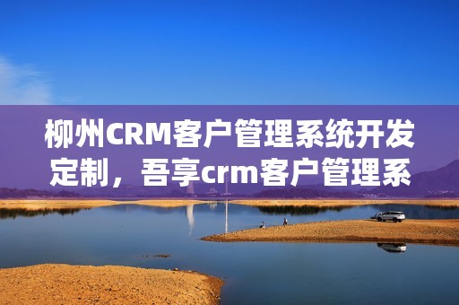 柳州CRM客户管理系统开发定制，吾享crm客户管理系统