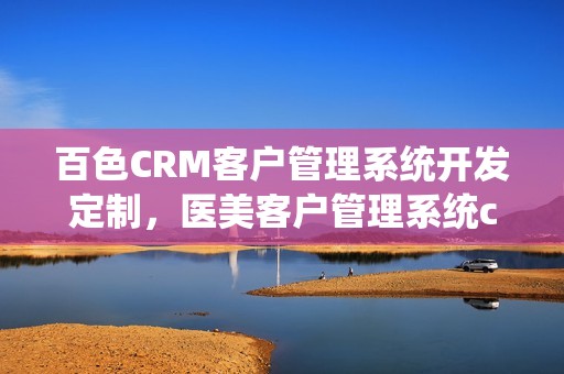 百色CRM客户管理系统开发定制，医美客户管理系统crm