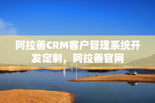 阿拉善CRM客户管理系统开发定制，阿拉善官网