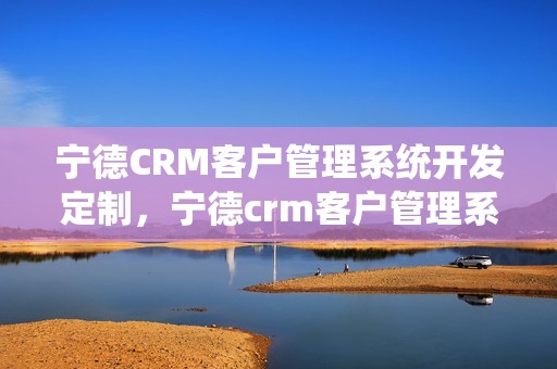 宁德CRM客户管理系统开发定制，宁德crm客户管理系统开发定制