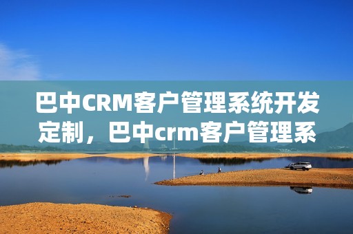 巴中CRM客户管理系统开发定制，巴中crm客户管理系统开发定制