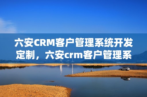 六安CRM客户管理系统开发定制，六安crm客户管理系统开发定制招聘