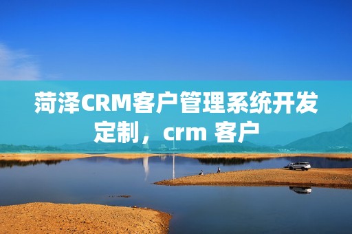 菏泽CRM客户管理系统开发定制，crm 客户