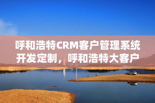 呼和浩特CRM客户管理系统开发定制，呼和浩特大客户营销平台