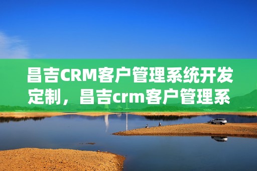 昌吉CRM客户管理系统开发定制，昌吉crm客户管理系统开发定制怎么样