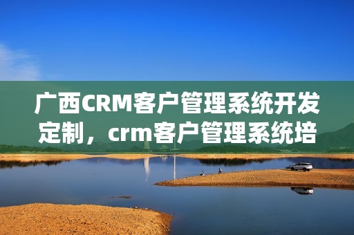 广西CRM客户管理系统开发定制，crm客户管理系统培训