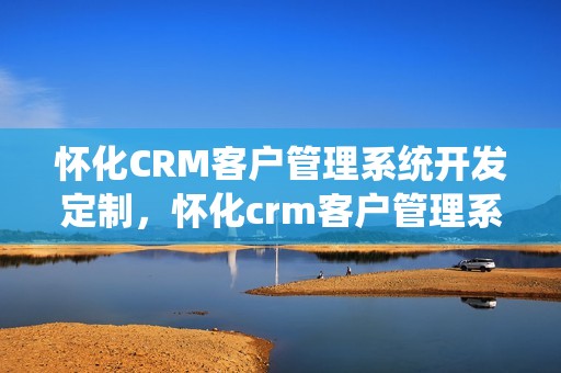 怀化CRM客户管理系统开发定制，怀化crm客户管理系统开发定制怎么样
