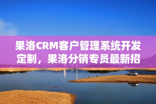 果洛CRM客户管理系统开发定制，果洛分销专员最新招聘信息