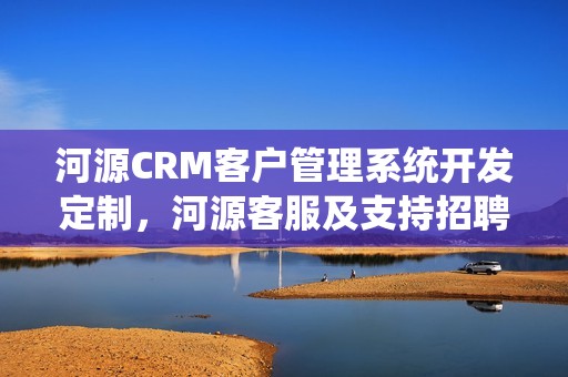 河源CRM客户管理系统开发定制，河源客服及支持招聘