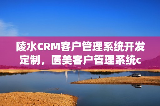 陵水CRM客户管理系统开发定制，医美客户管理系统crm