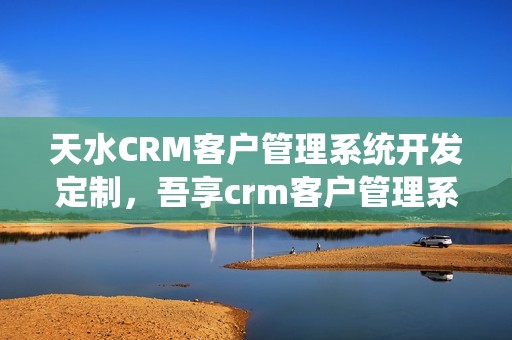 天水CRM客户管理系统开发定制，吾享crm客户管理系统