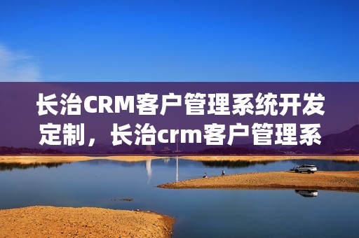 长治CRM客户管理系统开发定制，长治crm客户管理系统开发定制怎么样