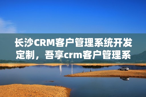 长沙CRM客户管理系统开发定制，吾享crm客户管理系统