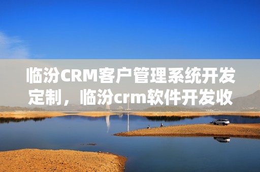 临汾CRM客户管理系统开发定制，临汾crm软件开发收费标准